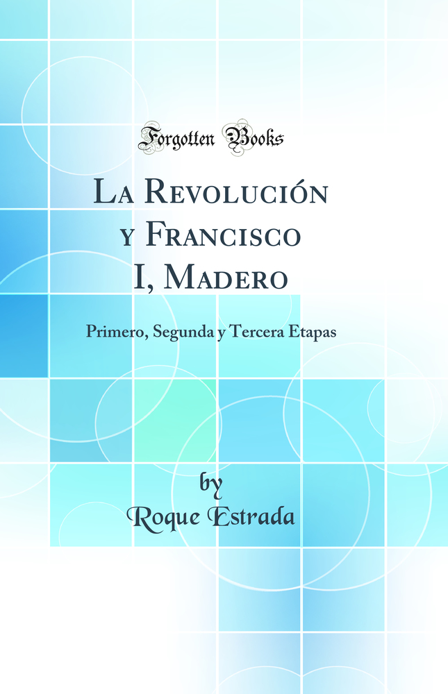 La Revolución y Francisco I, Madero: Primero, Segunda y Tercera Etapas (Classic Reprint)