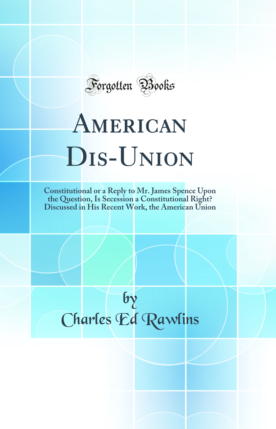 American Dis-Union: Constitutional or a Reply to Mr. James Spence Upon the Question, Is Secession a Constitutional Right? Discussed in His Recent Work, the American Union (Classic Reprint)