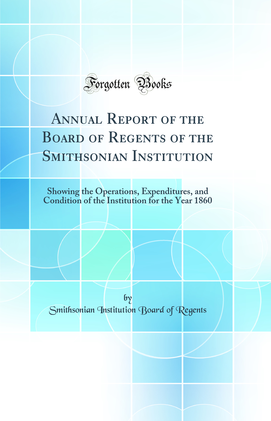 Annual Report of the Board of Regents of the Smithsonian Institution: Showing the Operations, Expenditures, and Condition of the Institution for the Year 1860 (Classic Reprint)