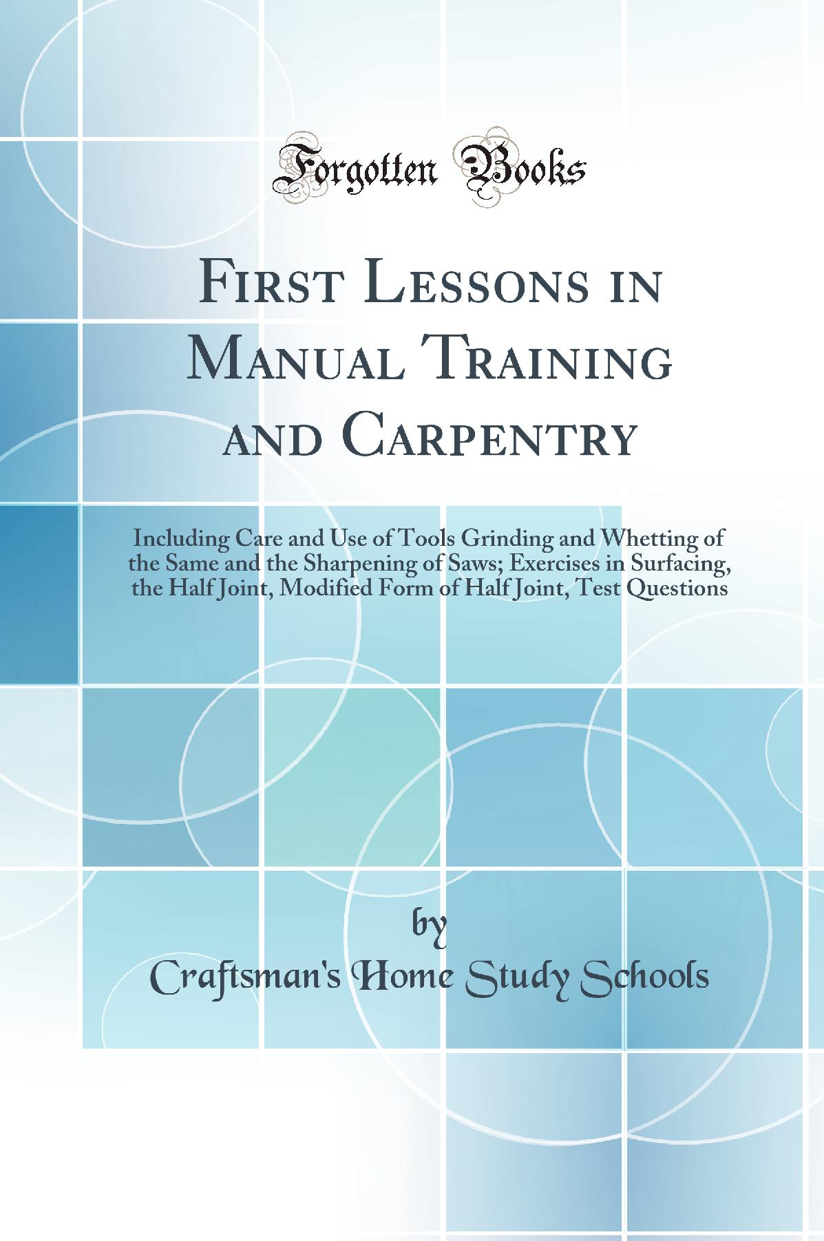 First Lessons in Manual Training and Carpentry: Including Care and Use of Tools Grinding and Whetting of the Same and the Sharpening of Saws; Exercises in Surfacing, the Half Joint, Modified Form of Half Joint, Test Questions (Classic Reprint)