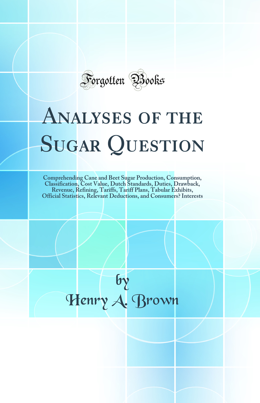 Analyses of the Sugar Question: Comprehending Cane and Beet Sugar Production, Consumption, Classification, Cost Value, Dutch Standards, Duties, Drawback, Revenue, Refining, Tariffs, Tariff Plans, Tabular Exhibits, Official Statistics, Relevant Deductions,