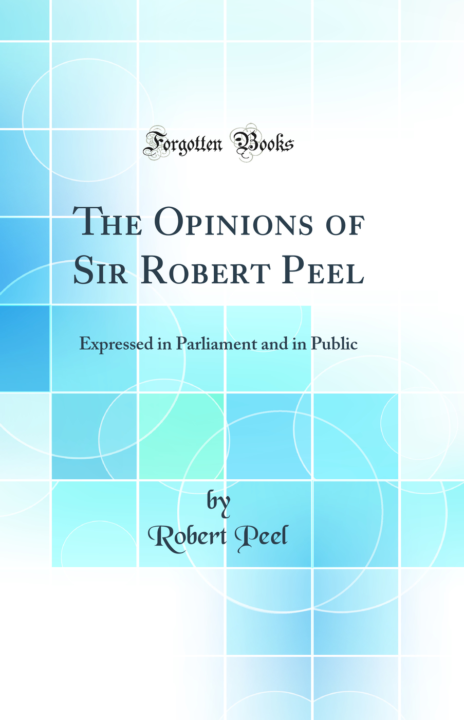 The Opinions of Sir Robert Peel: Expressed in Parliament and in Public (Classic Reprint)