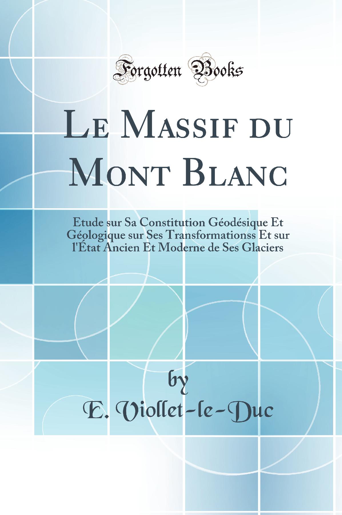 Le Massif du Mont Blanc: Étude sur Sa Constitution Géodésique Et Géologique sur Ses Transformationss Et sur l''État Ancien Et Moderne de Ses Glaciers (Classic Reprint)