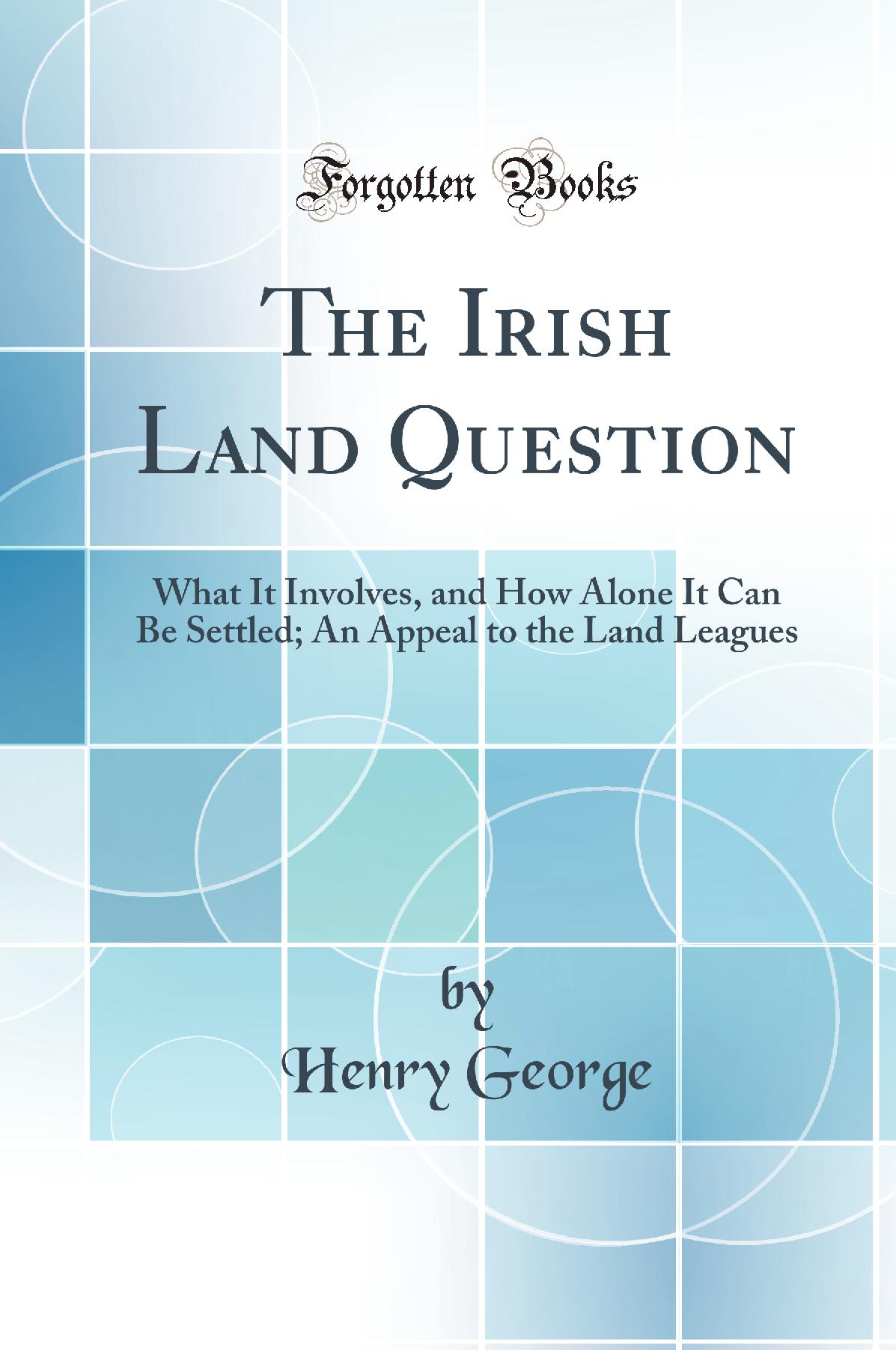 The Irish Land Question: What It Involves, and How Alone It Can Be Settled; An Appeal to the Land Leagues (Classic Reprint)