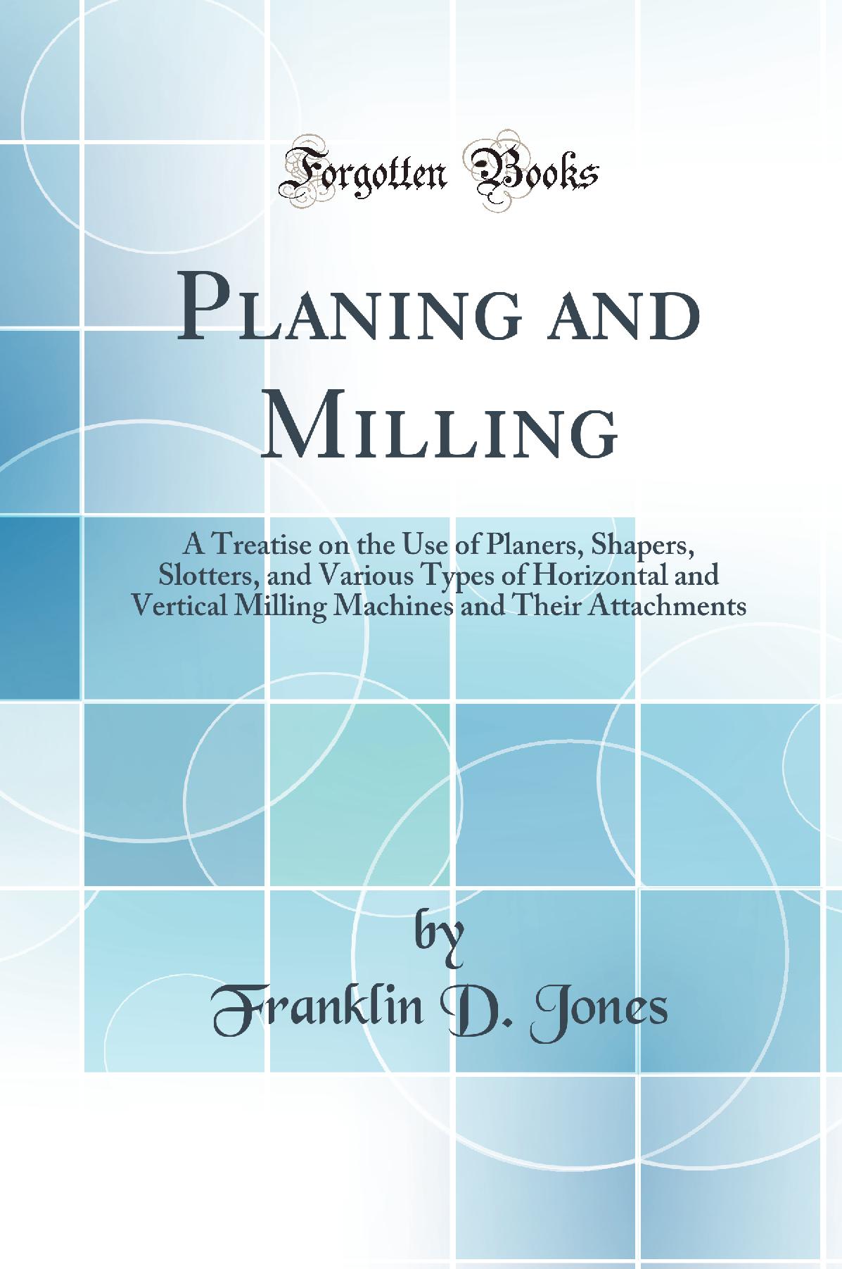 Planing and Milling: A Treatise on the Use of Planers, Shapers, Slotters, and Various Types of Horizontal and Vertical Milling Machines and Their Attachments (Classic Reprint)
