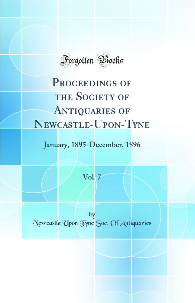 Proceedings of the Society of Antiquaries of Newcastle-Upon-Tyne, Vol. 7: January, 1895-December, 1896 (Classic Reprint)