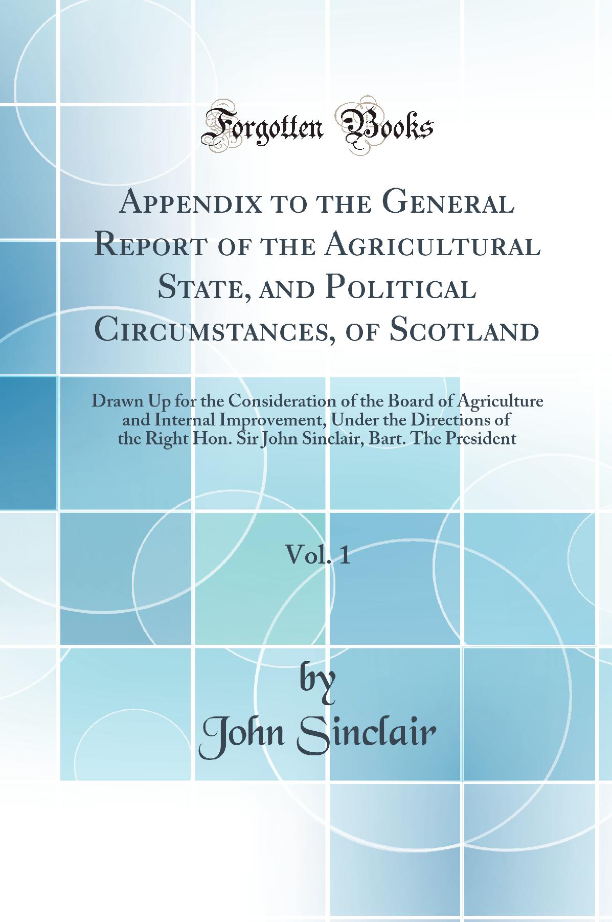 Appendix to the General Report of the Agricultural State, and Political Circumstances, of Scotland, Vol. 1: Drawn Up for the Consideration of the Board of Agriculture and Internal Improvement, Under the Directions of the Right Hon. Sir John Sinclair, Bart