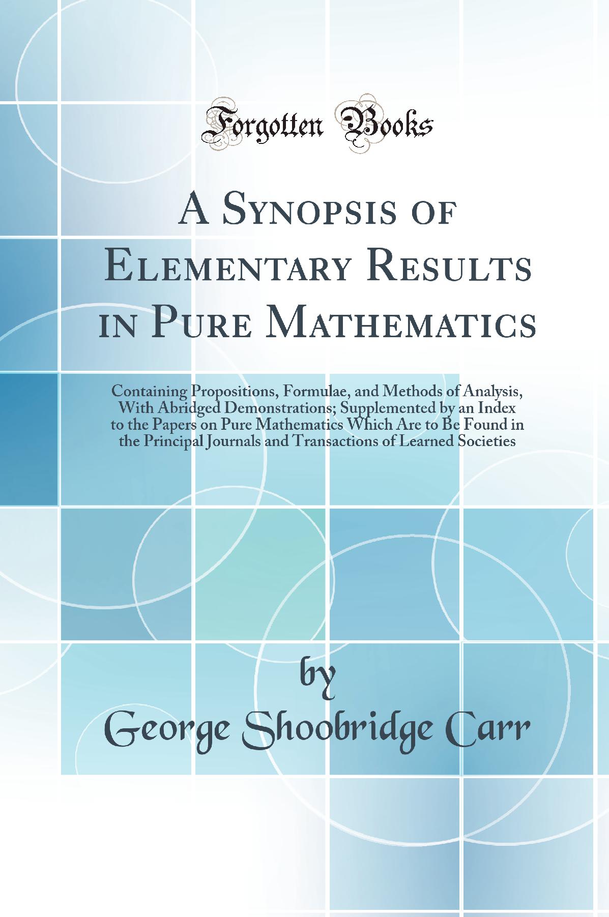 A Synopsis of Elementary Results in Pure Mathematics: Containing Propositions, Formulae, and Methods of Analysis, With Abridged Demonstrations; Supplemented by an Index to the Papers on Pure Mathematics Which Are to Be Found in the Principal Journals
