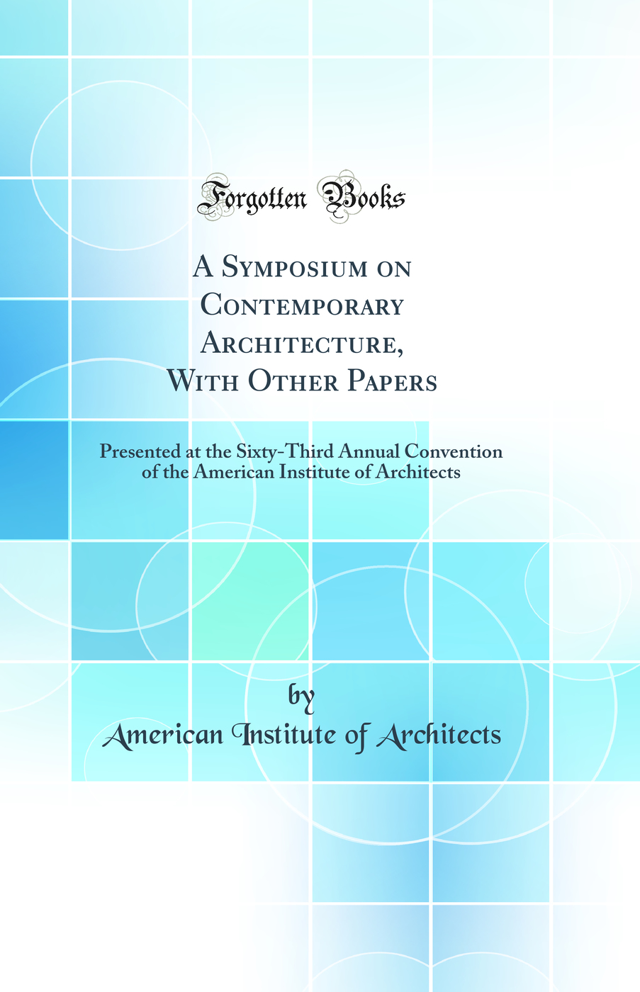 A Symposium on Contemporary Architecture, With Other Papers: Presented at the Sixty-Third Annual Convention of the American Institute of Architects (Classic Reprint)