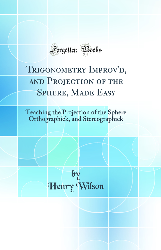Trigonometry Improv'd, and Projection of the Sphere, Made Easy: Teaching the Projection of the Sphere Orthographick, and Stereographick (Classic Reprint)