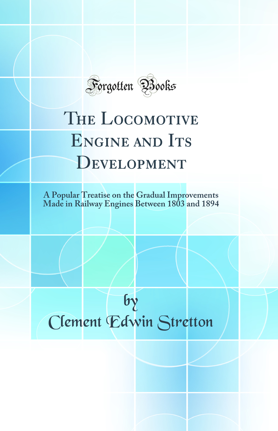 The Locomotive Engine and Its Development: A Popular Treatise on the Gradual Improvements Made in Railway Engines Between 1803 and 1894 (Classic Reprint)