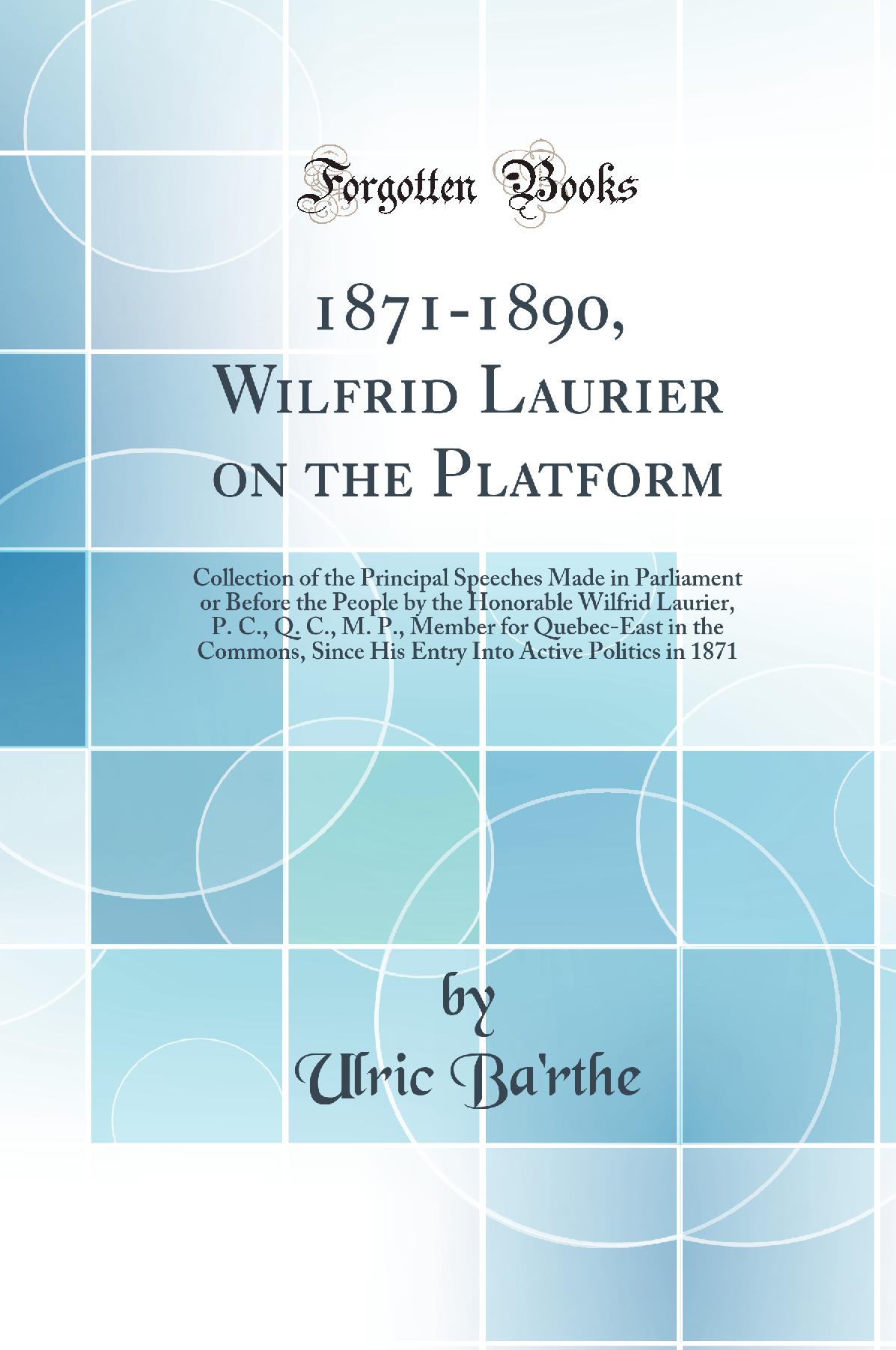 1871-1890, Wilfrid Laurier on the Platform: Collection of the Principal Speeches Made in Parliament or Before the People by the Honorable Wilfrid Laurier, P. C., Q. C., M. P., Member for Quebec-East in the Commons, Since His Entry Into Active Politics in