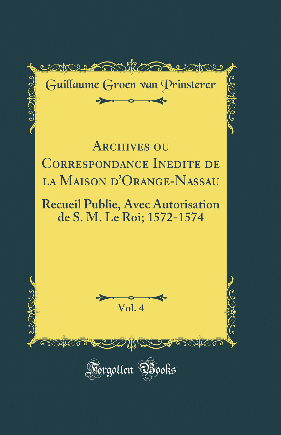 Archives ou Correspondance Inedite de la Maison d''Orange-Nassau, Vol. 4: Recueil Publie, Avec Autorisation de S. M. Le Roi; 1572-1574 (Classic Reprint)
