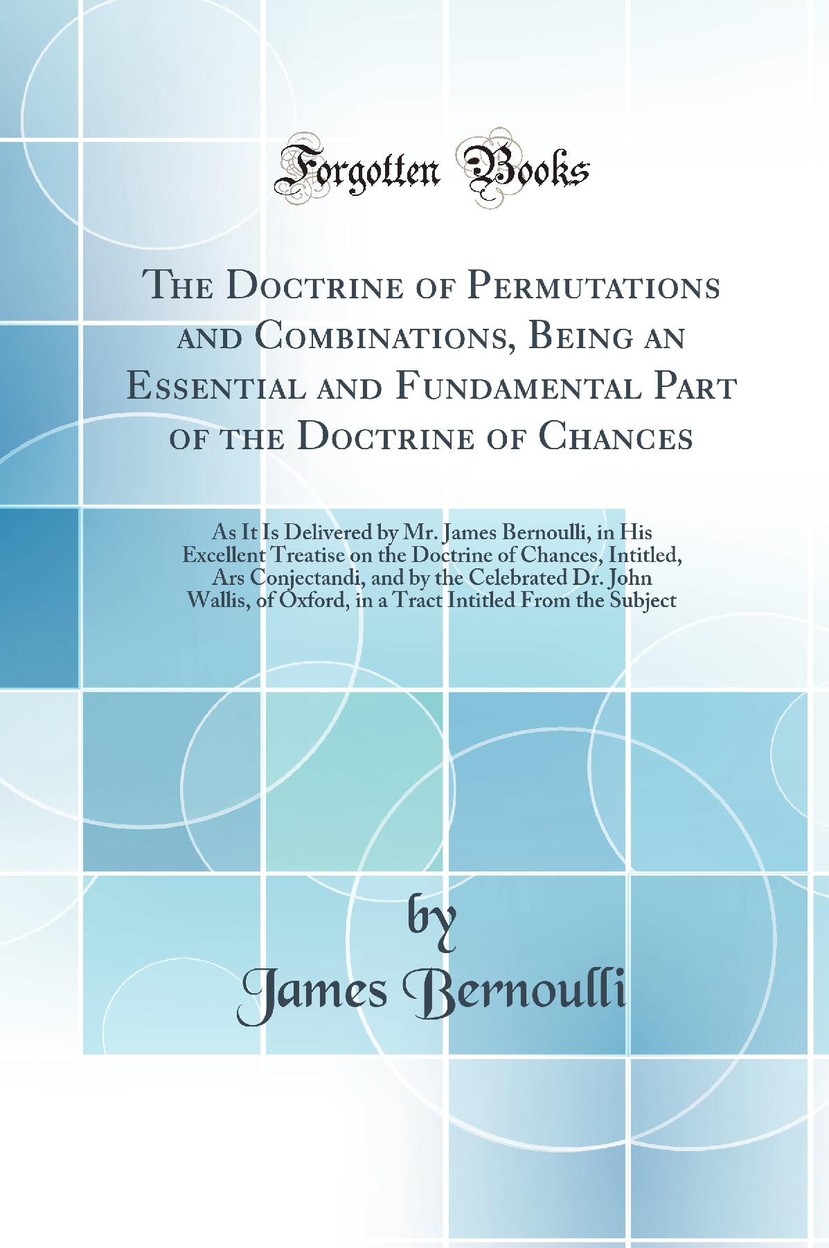 The Doctrine of Permutations and Combinations, Being an Essential and Fundamental Part of the Doctrine of Chances: As It Is Delivered by Mr. James Bernoulli, in His Excellent Treatise on the Doctrine of Chances, Intitled, Ars Conjectandi, and by the