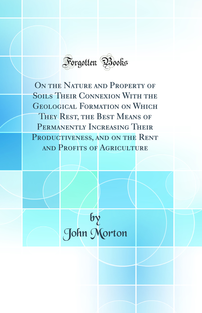 On the Nature and Property of Soils Their Connexion With the Geological Formation on Which They Rest, the Best Means of Permanently Increasing Their Productiveness, and on the Rent and Profits of Agriculture (Classic Reprint)