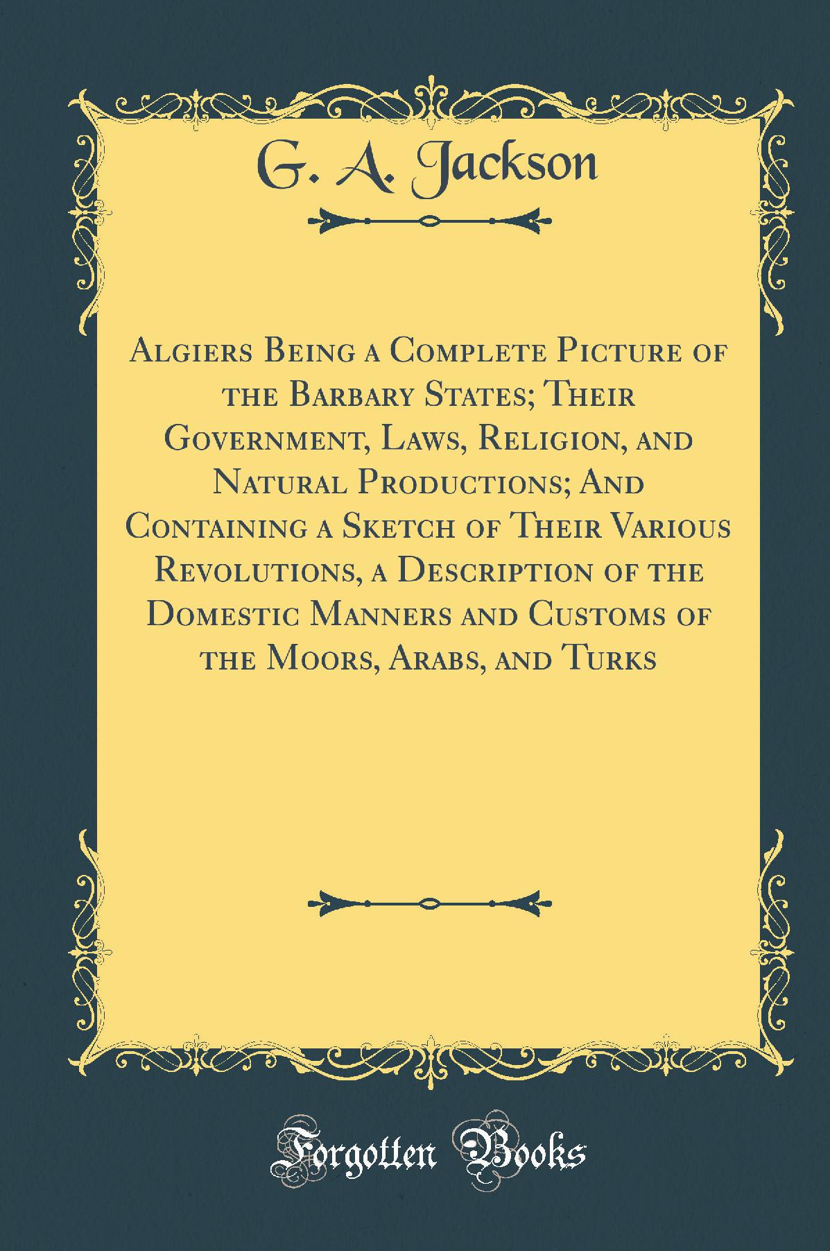 Algiers Being a Complete Picture of the Barbary States; Their Government, Laws, Religion, and Natural Productions; And Containing a Sketch of Their Various Revolutions, a Description of the Domestic Manners and Customs of the Moors, Arabs, and Turks
