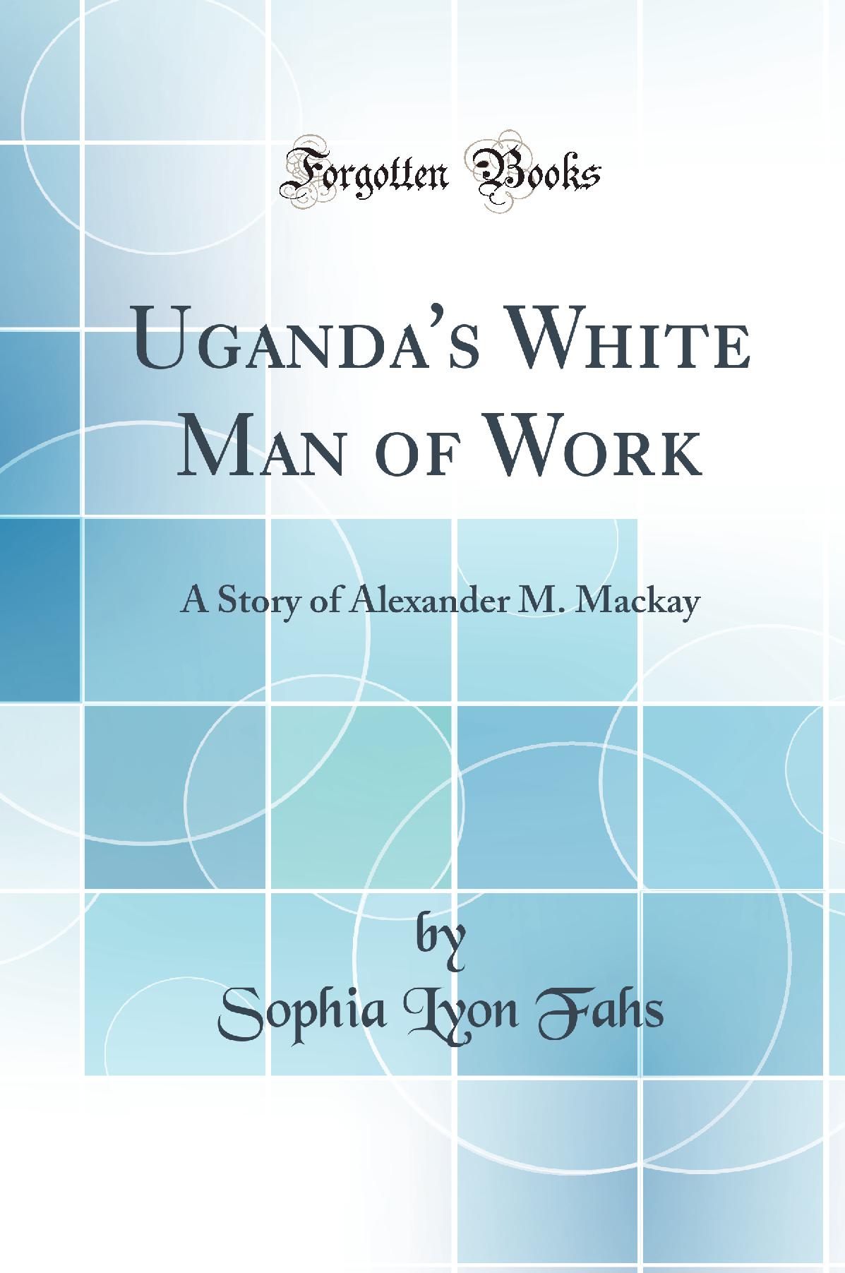 Uganda''s White Man of Work: A Story of Alexander M. Mackay (Classic Reprint)