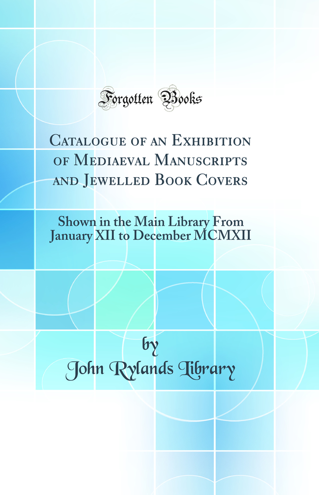 Catalogue of an Exhibition of Mediaeval Manuscripts and Jewelled Book Covers: Shown in the Main Library From January XII to December MCMXII (Classic Reprint)