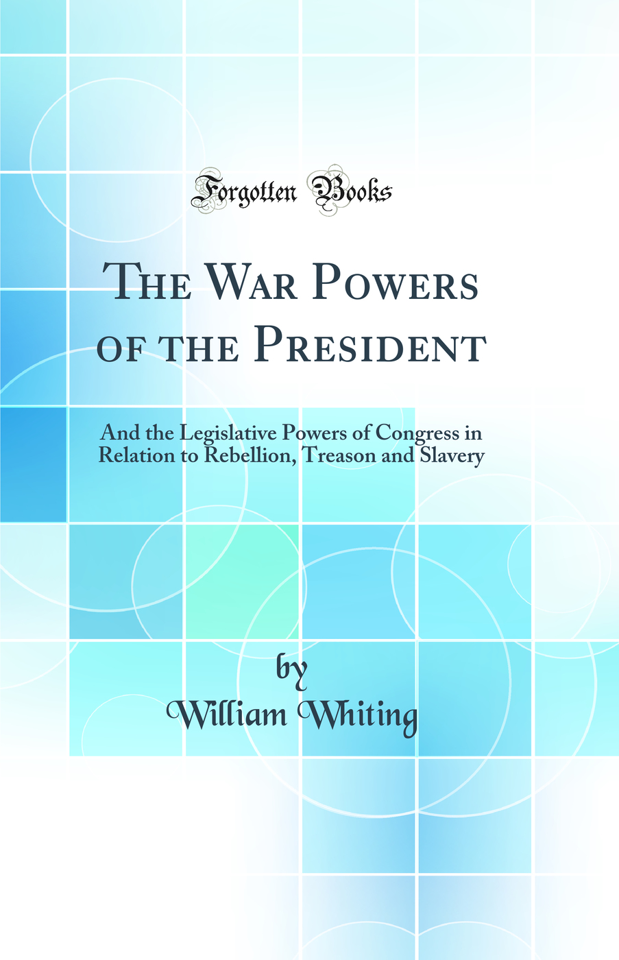 The War Powers of the President: And the Legislative Powers of Congress in Relation to Rebellion, Treason and Slavery (Classic Reprint)