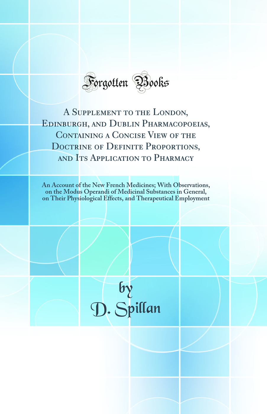 A Supplement to the London, Edinburgh, and Dublin Pharmacopoeias, Containing a Concise View of the Doctrine of Definite Proportions, and Its Application to Pharmacy: An Account of the New French Medicines; With Observations, on the Modus Operandi of Medic