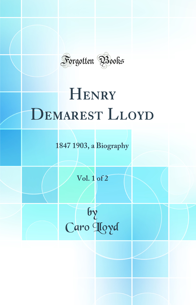 Henry Demarest Lloyd, Vol. 1 of 2: 1847 1903, a Biography (Classic Reprint)