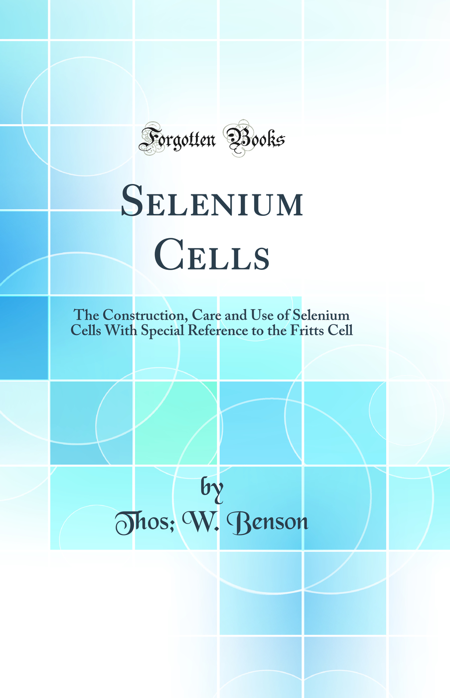 Selenium Cells: The Construction, Care and Use of Selenium Cells With Special Reference to the Fritts Cell (Classic Reprint)