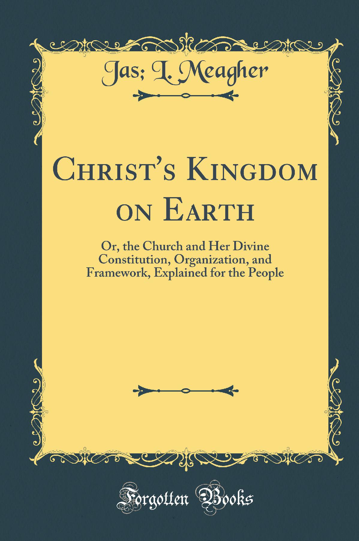 Christ's Kingdom on Earth: Or, the Church and Her Divine Constitution, Organization, and Framework, Explained for the People (Classic Reprint)