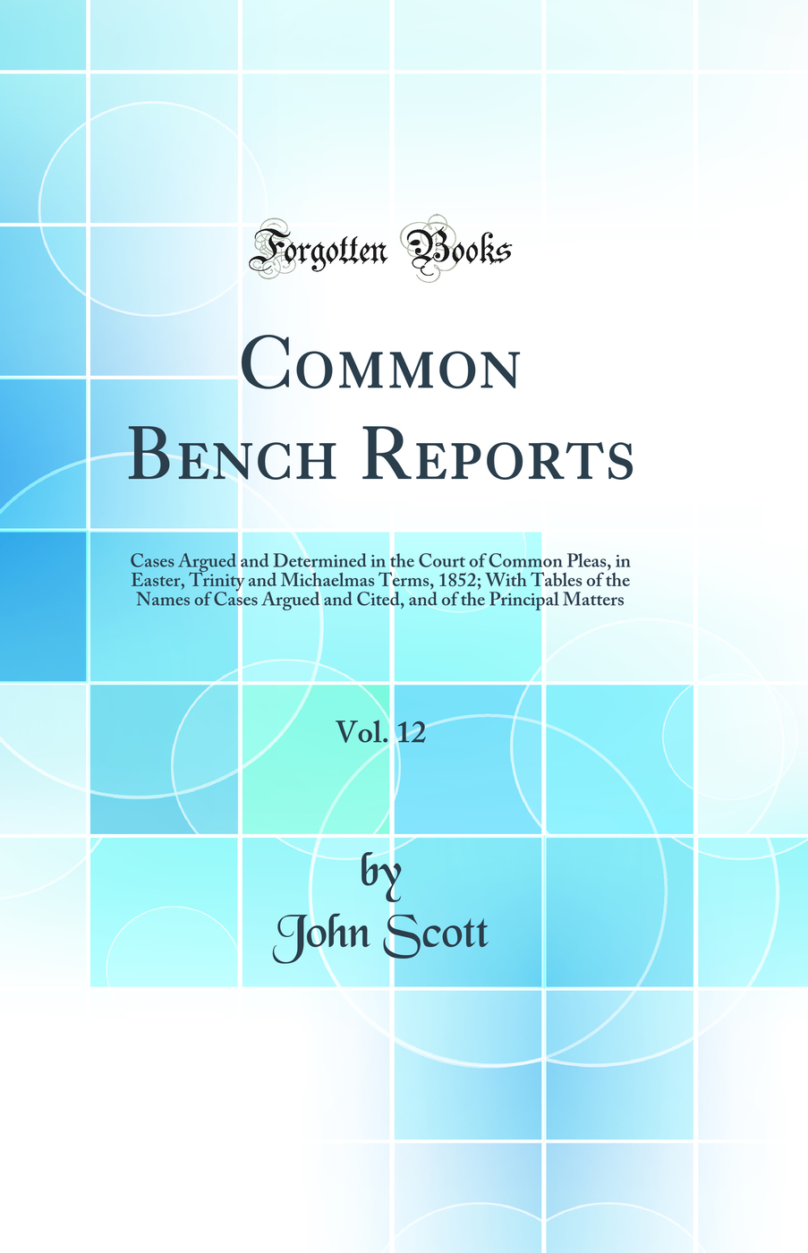 Common Bench Reports, Vol. 12: Cases Argued and Determined in the Court of Common Pleas, in Easter, Trinity and Michaelmas Terms, 1852; With Tables of the Names of Cases Argued and Cited, and of the Principal Matters (Classic Reprint)