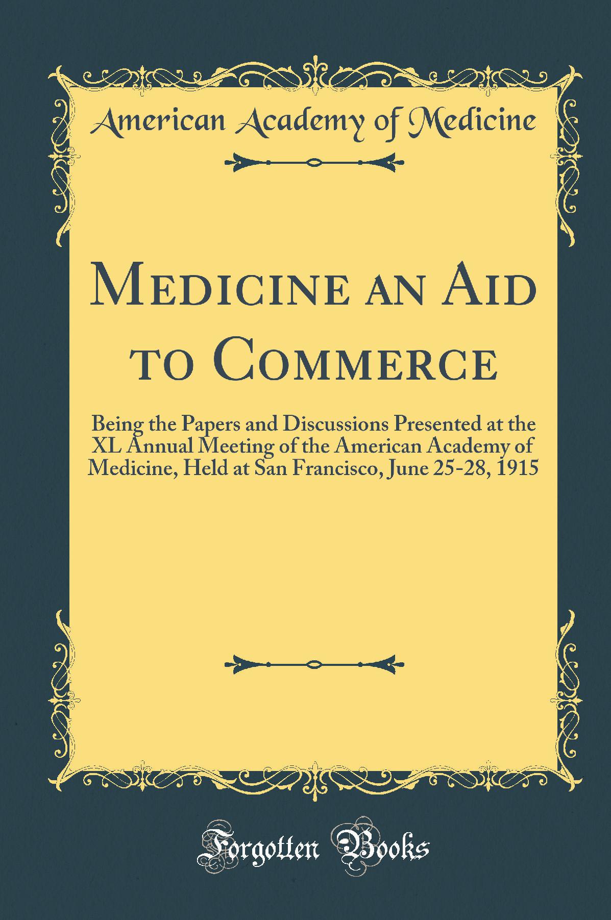 Medicine an Aid to Commerce: Being the Papers and Discussions Presented at the XL Annual Meeting of the American Academy of Medicine, Held at San Francisco, June 25-28, 1915 (Classic Reprint)