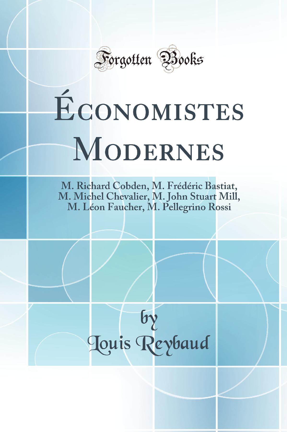 Économistes Modernes: M. Richard Cobden, M. Frédéric Bastiat, M. Michel Chevalier, M. John Stuart Mill, M. Léon Faucher, M. Pellegrino Rossi (Classic Reprint)