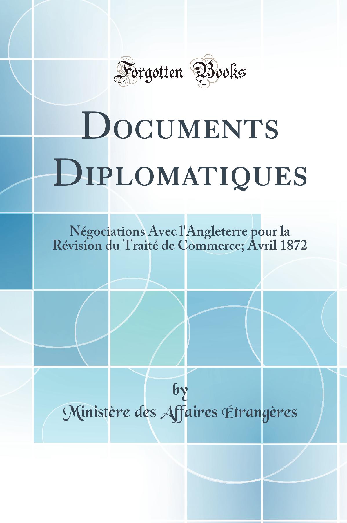 Documents Diplomatiques: Négociations Avec l'Angleterre pour la Révision du Traité de Commerce; Avril 1872 (Classic Reprint)