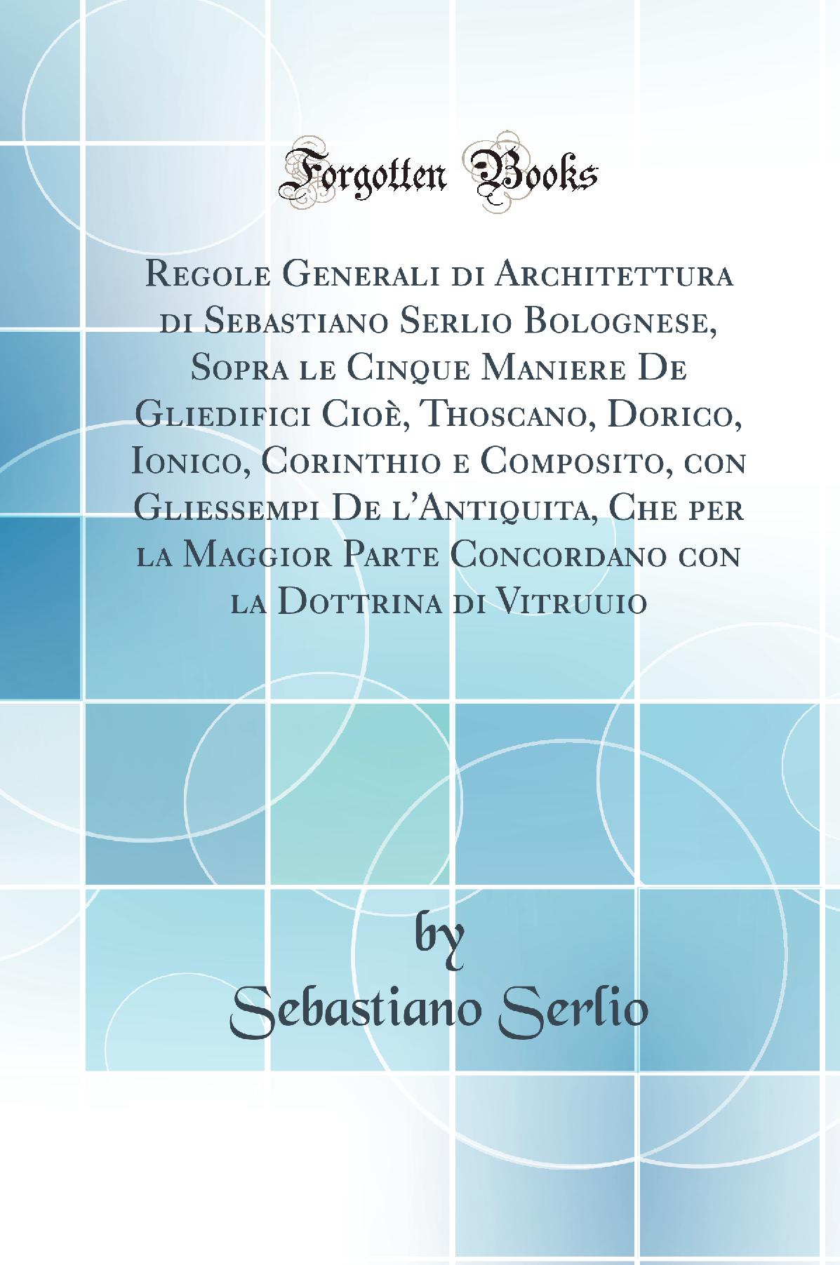 Regole Generali di Architettura di Sebastiano Serlio Bolognese, Sopra le Cinque Maniere De Gliedifici Cioè, Thoscano, Dorico, Ionico, Corinthio e Composito, con Gliessempi De l'Antiquita, Che per la Maggior Parte Concordano con la Dottrina di Vitruuio