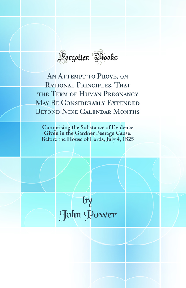 An Attempt to Prove, on Rational Principles, That the Term of Human Pregnancy May Be Considerably Extended Beyond Nine Calendar Months: Comprising the Substance of Evidence Given in the Gardner Peerage Cause, Before the House of Lords, July 4, 1825