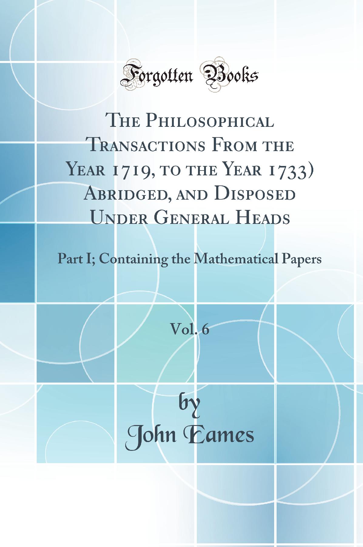The Philosophical Transactions From the Year 1719, to the Year 1733) Abridged, and Disposed Under General Heads, Vol. 6: Part I; Containing the Mathematical Papers (Classic Reprint)