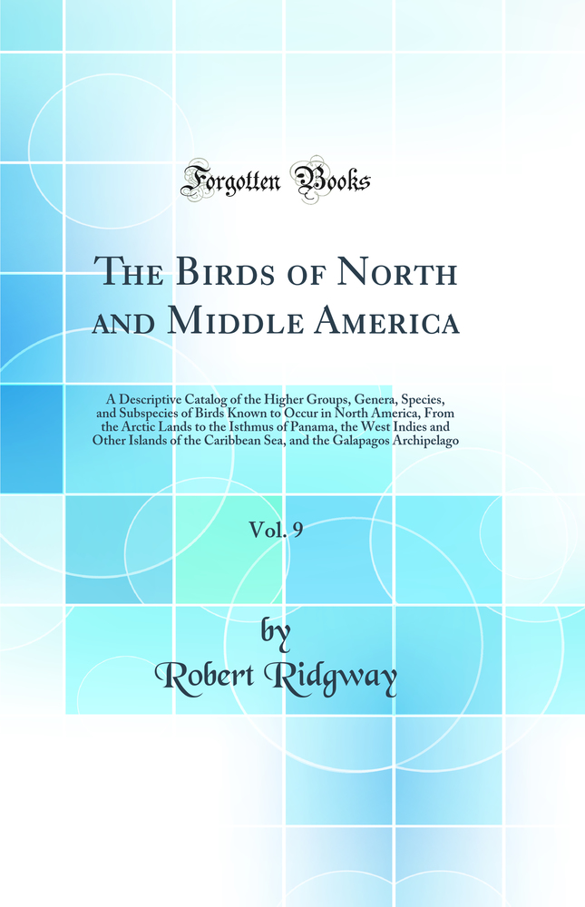 The Birds of North and Middle America, Vol. 9: A Descriptive Catalog of the Higher Groups, Genera, Species, and Subspecies of Birds Known to Occur in North America, From the Arctic Lands to the Isthmus of Panama, the West Indies and Other Islands of the C