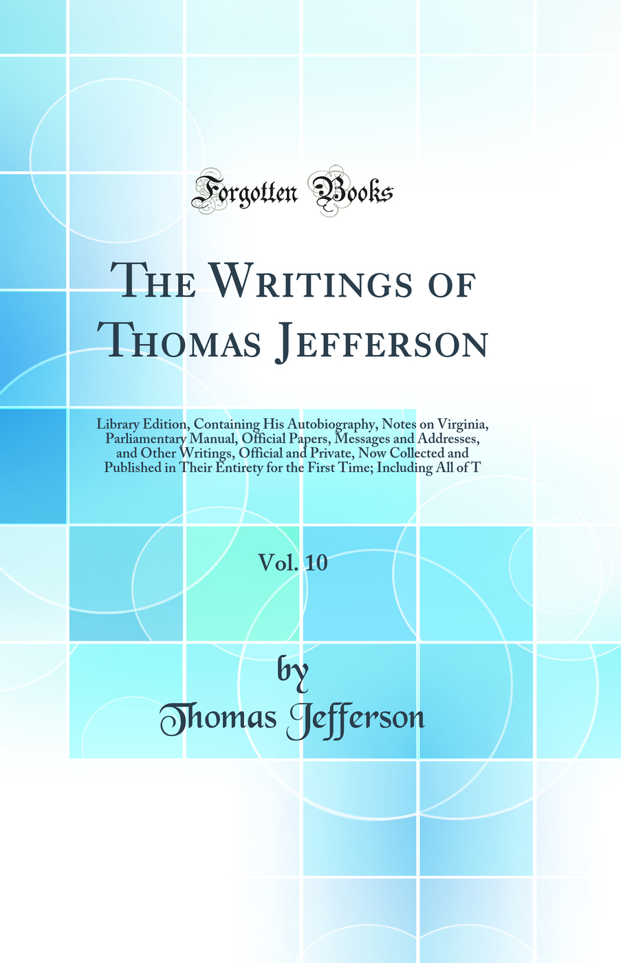 The Writings of Thomas Jefferson, Vol. 10: Library Edition, Containing His Autobiography, Notes on Virginia, Parliamentary Manual, Official Papers, Messages and Addresses, and Other Writings, Official and Private, Now Collected and Published in Their Enti