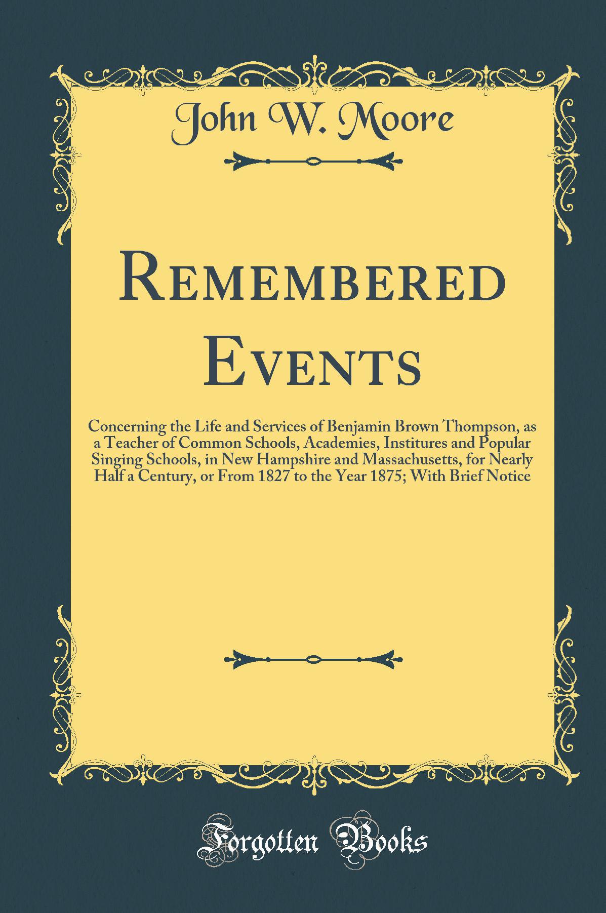 Remembered Events: Concerning the Life and Services of Benjamin Brown Thompson, as a Teacher of Common Schools, Academies, Institures and Popular Singing Schools, in New Hampshire and Massachusetts, for Nearly Half a Century, or From 1827 to the Year 1875