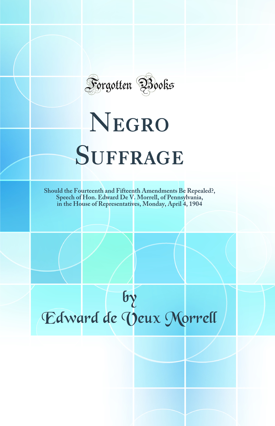 Negro Suffrage: Should the Fourteenth and Fifteenth Amendments Be Repealed?, Speech of Hon. Edward De V. Morrell, of Pennsylvania, in the House of Representatives, Monday, April 4, 1904 (Classic Reprint)