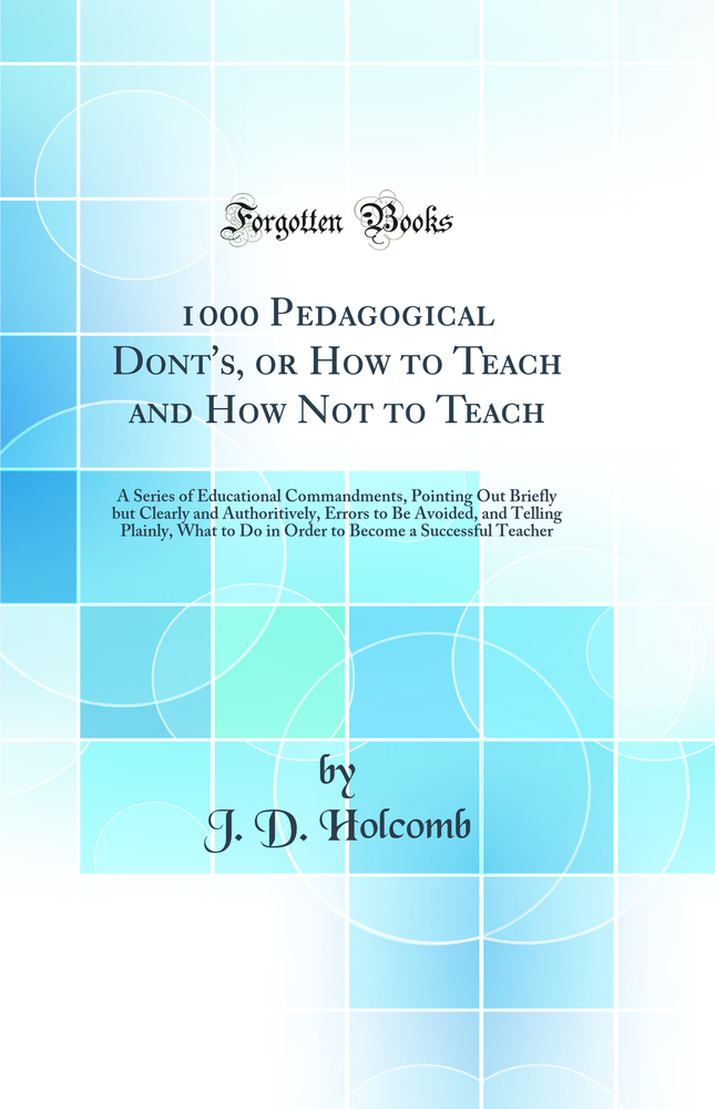 1000 Pedagogical Dont's, or How to Teach and How Not to Teach: A Series of Educational Commandments, Pointing Out Briefly but Clearly and Authoritively, Errors to Be Avoided, and Telling Plainly, What to Do in Order to Become a Successful Teacher
