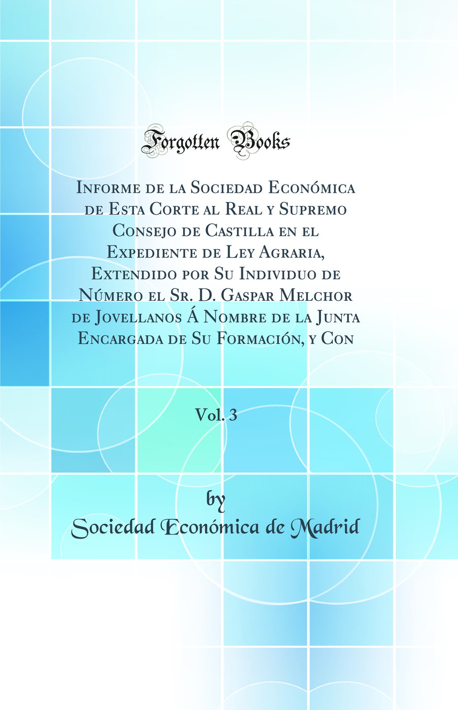 Informe de la Sociedad Económica de Esta Corte al Real y Supremo Consejo de Castilla en el Expediente de Ley Agraria, Extendido por Su Individuo de Número el Sr. D. Gaspar Melchor de Jovellanos Á Nombre de la Junta Encargada de Su Formación, y Con, Vo