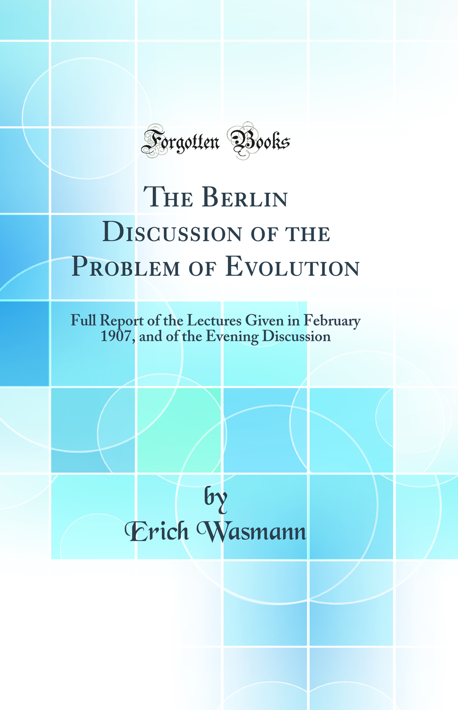 The Berlin Discussion of the Problem of Evolution: Full Report of the Lectures Given in February 1907, and of the Evening Discussion (Classic Reprint)