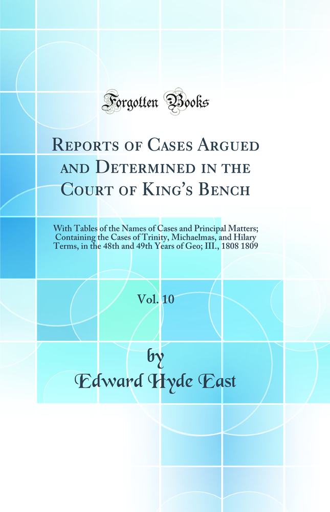Reports of Cases Argued and Determined in the Court of King's Bench, Vol. 10: With Tables of the Names of Cases and Principal Matters; Containing the Cases of Trinity, Michaelmas, and Hilary Terms, in the 48th and 49th Years of Geo; III., 1808 1809