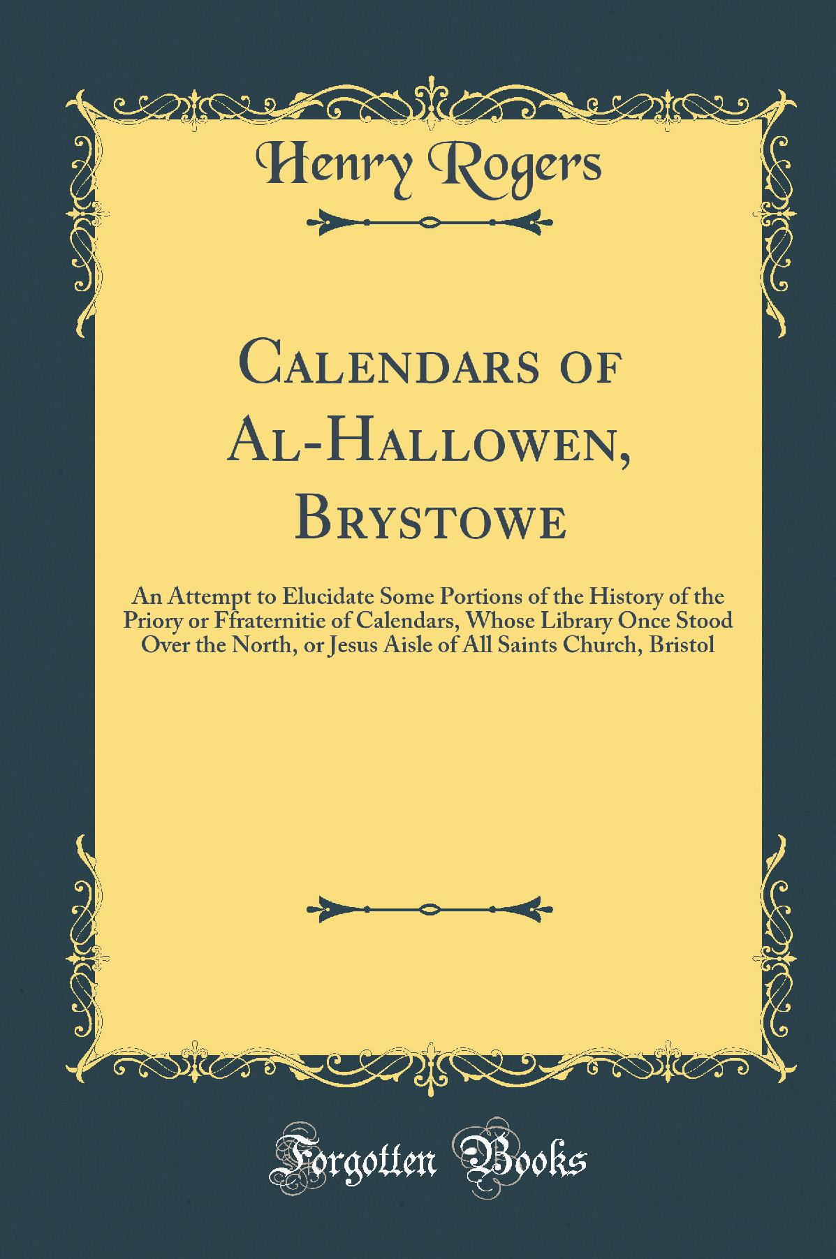 Calendars of Al-Hallowen, Brystowe: An Attempt to Elucidate Some Portions of the History of the Priory or Ffraternitie of Calendars, Whose Library Once Stood Over the North, or Jesus Aisle of All Saints Church, Bristol (Classic Reprint)