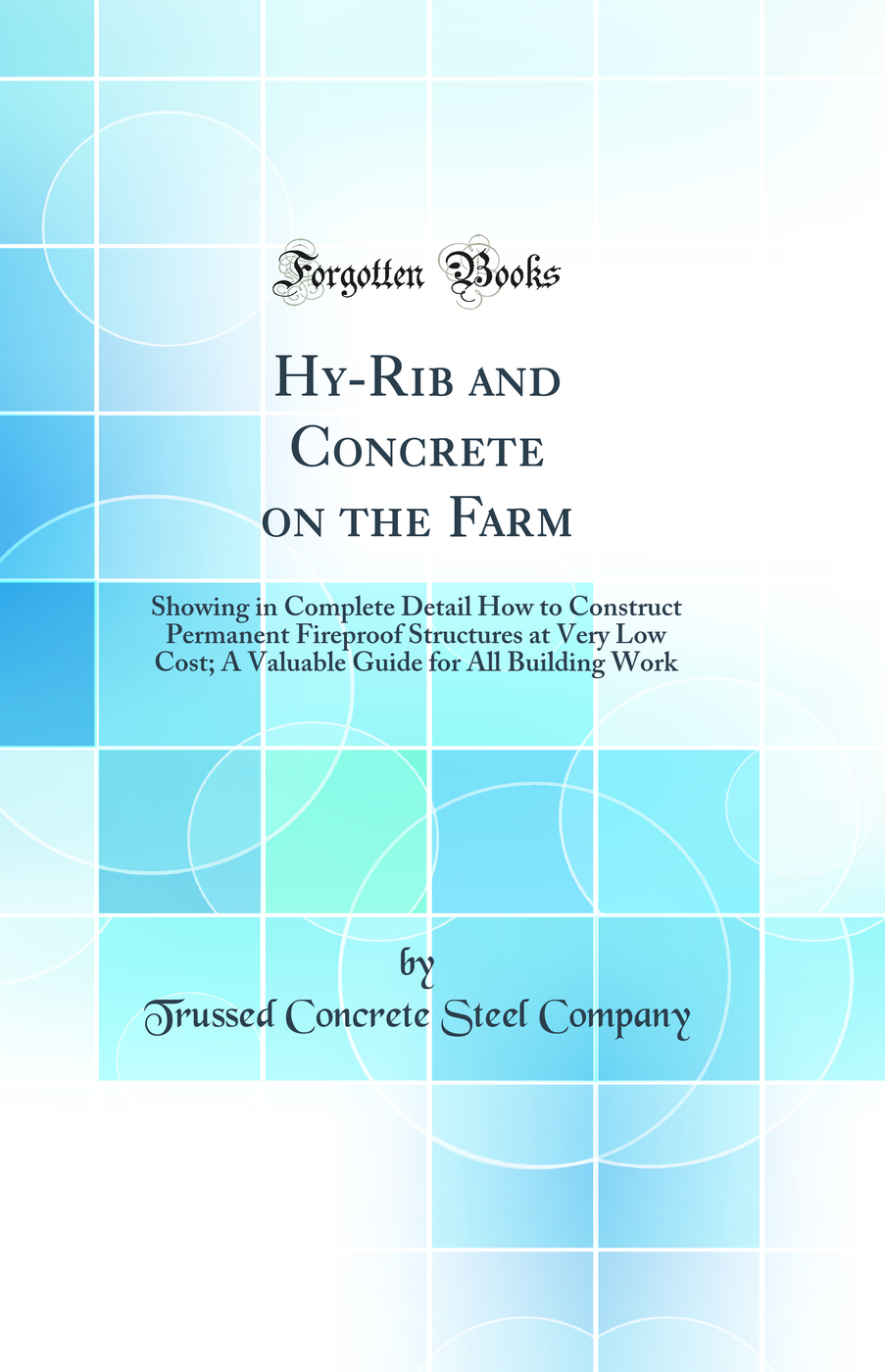 Hy-Rib and Concrete on the Farm: Showing in Complete Detail How to Construct Permanent Fireproof Structures at Very Low Cost; A Valuable Guide for All Building Work (Classic Reprint)