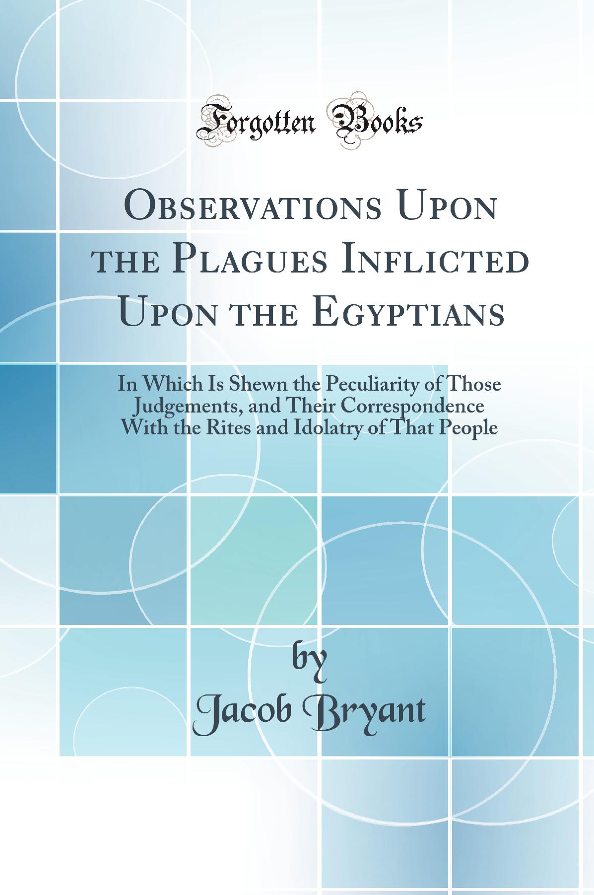 Observations Upon the Plagues Inflicted Upon the Egyptians: In Which Is Shewn the Peculiarity of Those Judgements, and Their Correspondence With the Rites and Idolatry of That People (Classic Reprint)