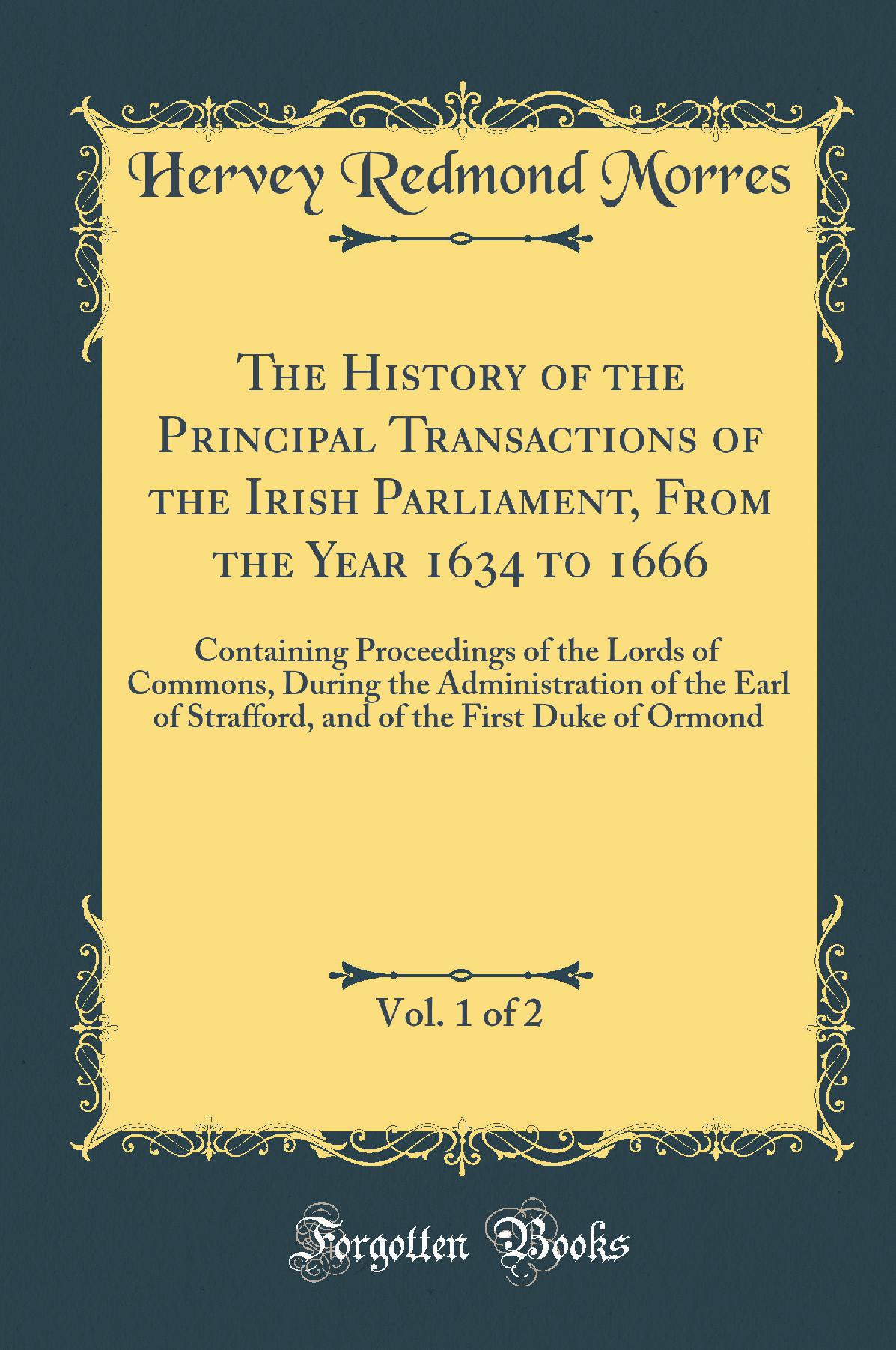 The History of the Principal Transactions of the Irish Parliament, From the Year 1634 to 1666, Vol. 1 of 2: Containing Proceedings of the Lords of Commons, During the Administration of the Earl of Strafford, and of the First Duke of Ormond