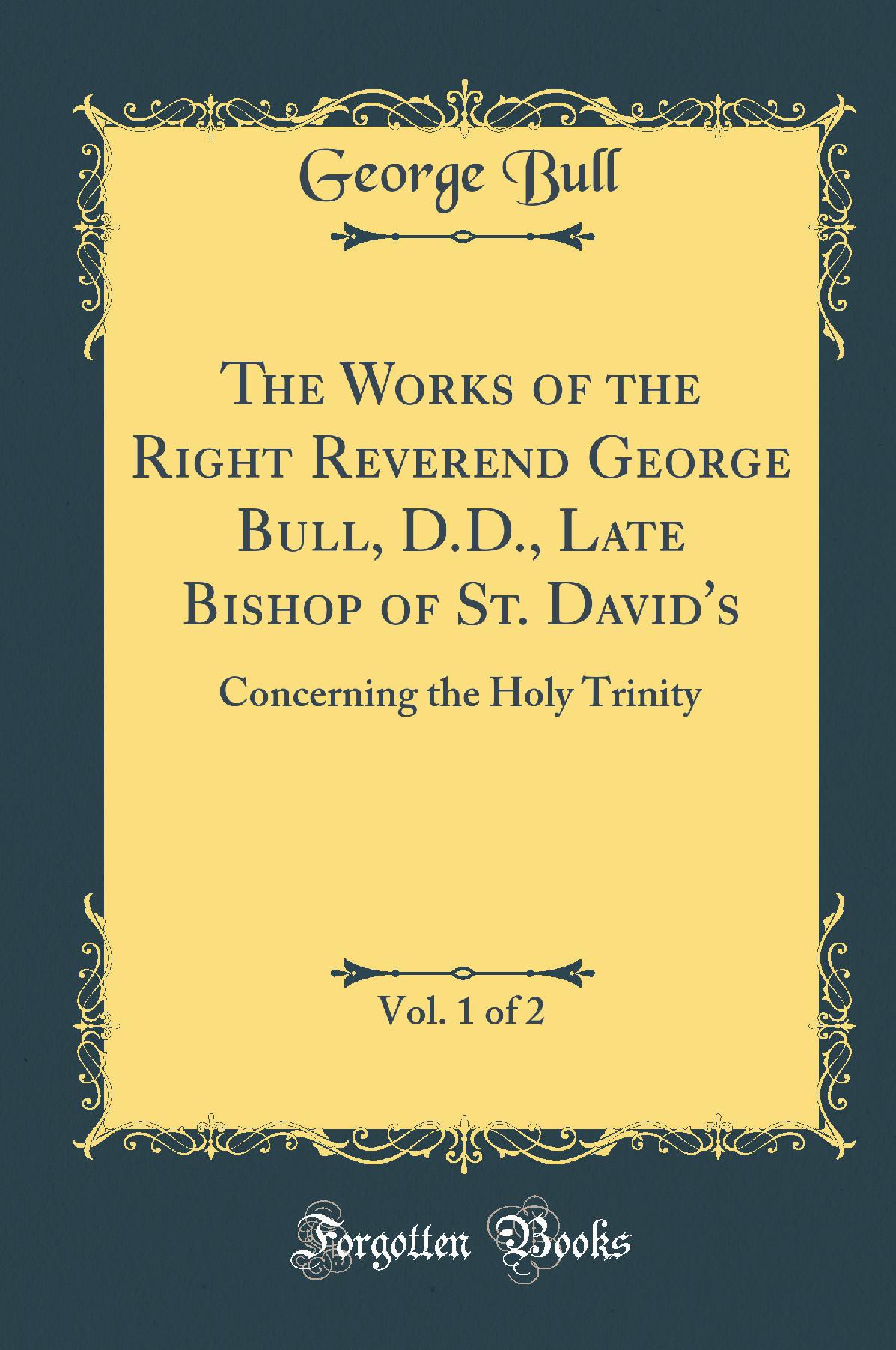 The Works of the Right Reverend George Bull, D.D., Late Bishop of St. David''s, Vol. 1 of 2: Concerning the Holy Trinity (Classic Reprint)