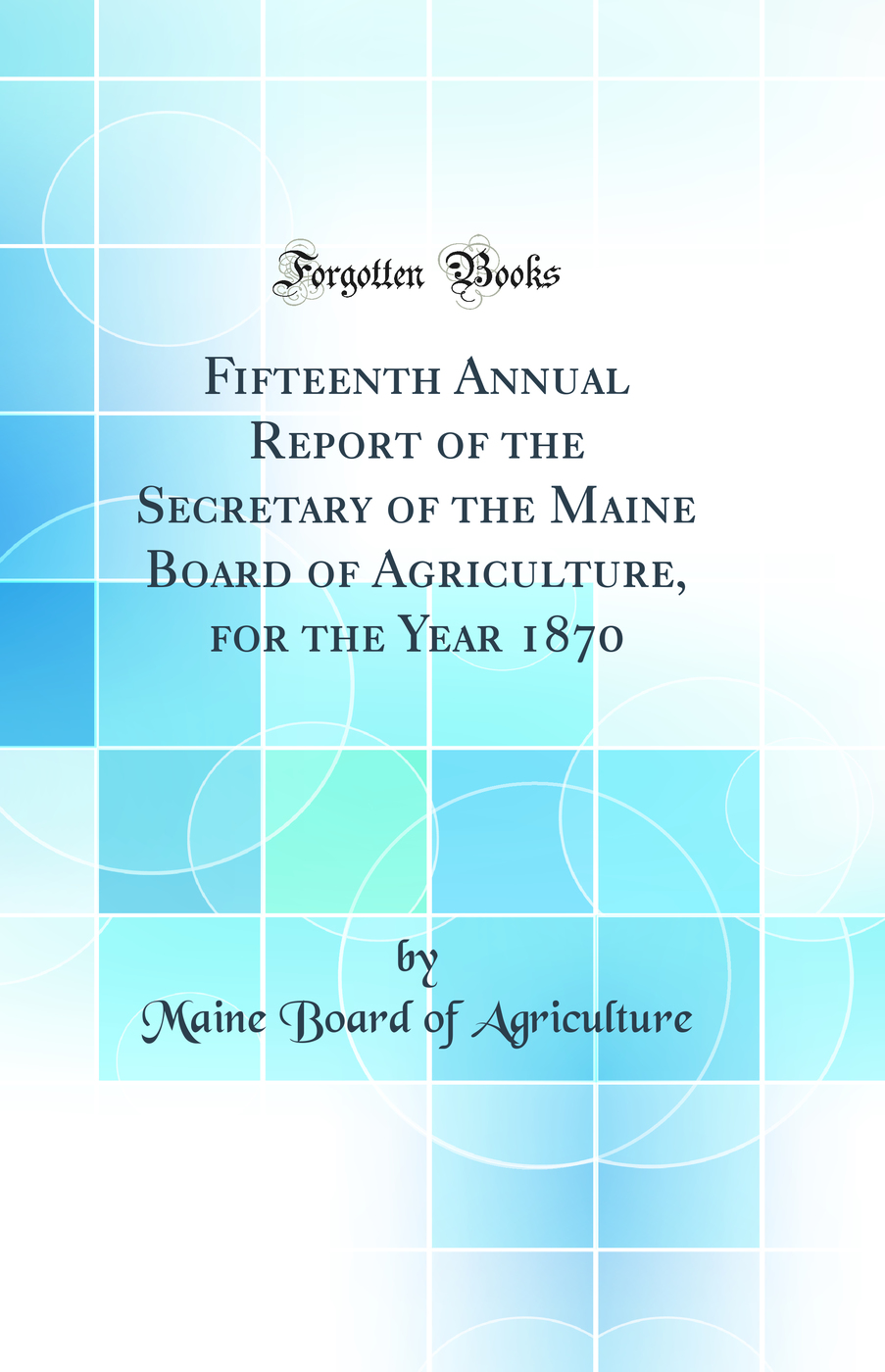 Fifteenth Annual Report of the Secretary of the Maine Board of Agriculture, for the Year 1870 (Classic Reprint)