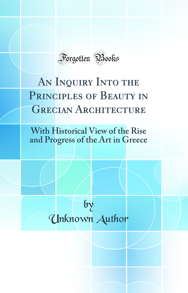 An Inquiry Into the Principles of Beauty in Grecian Architecture: With Historical View of the Rise and Progress of the Art in Greece (Classic Reprint)