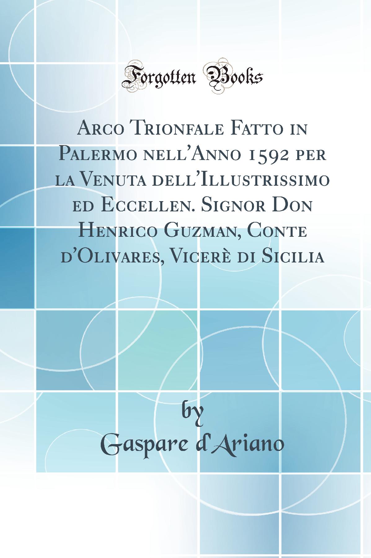 Arco Trionfale Fatto in Palermo nell''Anno 1592 per la Venuta dell''Illustrissimo ed Eccellen. Signor Don Henrico Guzman, Conte d''Olivares, Vicerè di Sicilia (Classic Reprint)